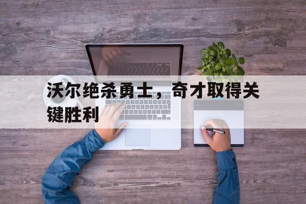 沃尔绝杀勇士,奇才取得关键胜利的简单介绍 沃尔绝杀勇士,奇才取得关键胜利的简单介绍